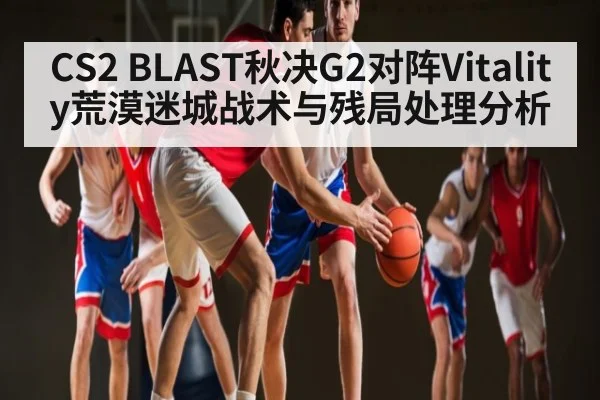 CS2 BLAST秋决G2对阵Vitality荒漠迷城战术与残局处理分析