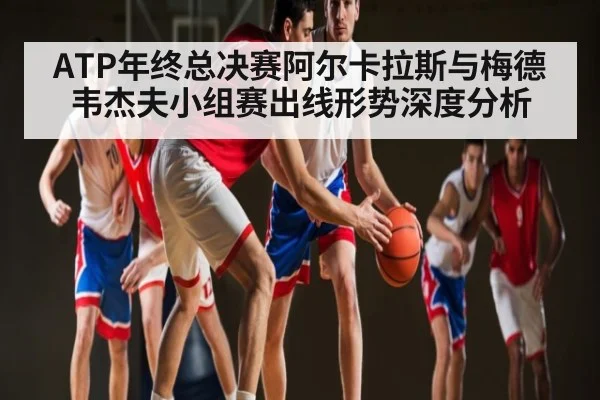 ATP年终总决赛阿尔卡拉斯与梅德韦杰夫小组赛出线形势深度分析