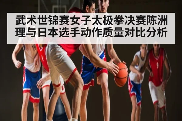 武术世锦赛女子太极拳决赛陈洲理与日本选手动作质量对比分析
