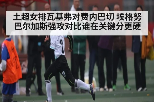 土超女排瓦基弗对费内巴切 埃格努巴尔加斯强攻对比谁在关键分更硬