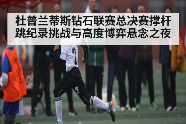 杜普兰蒂斯钻石联赛总决赛撑杆跳纪录挑战与高度博弈悬念之夜